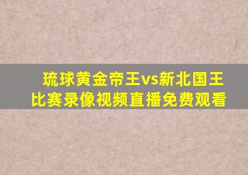 琉球黄金帝王vs新北国王比赛录像视频直播免费观看