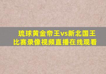 琉球黄金帝王vs新北国王比赛录像视频直播在线观看