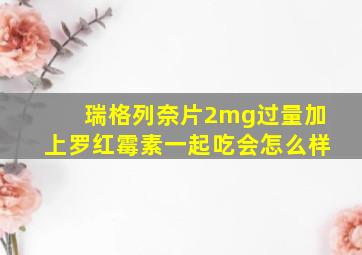 瑞格列奈片2mg过量加上罗红霉素一起吃会怎么样