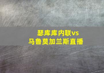 瑟库库内联vs马鲁莫加兰斯直播