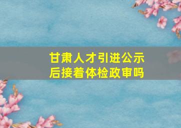 甘肃人才引进公示后接着体检政审吗