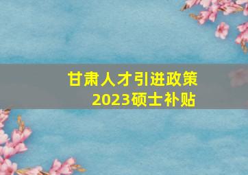 甘肃人才引进政策2023硕士补贴