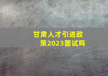 甘肃人才引进政策2023面试吗