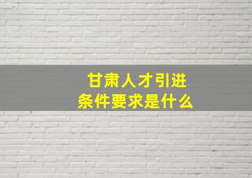 甘肃人才引进条件要求是什么