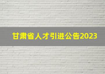 甘肃省人才引进公告2023