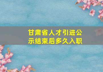 甘肃省人才引进公示结束后多久入职