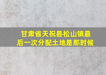 甘肃省天祝县松山镇最后一次分配土地是那时候