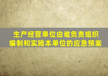 生产经营单位由谁负责组织编制和实施本单位的应急预案