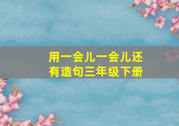 用一会儿一会儿还有造句三年级下册