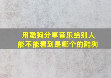 用酷狗分享音乐给别人能不能看到是哪个的酷狗