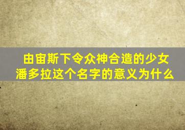 由宙斯下令众神合造的少女潘多拉这个名字的意义为什么