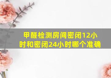 甲醛检测房间密闭12小时和密闭24小时哪个准确