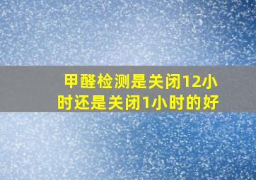 甲醛检测是关闭12小时还是关闭1小时的好