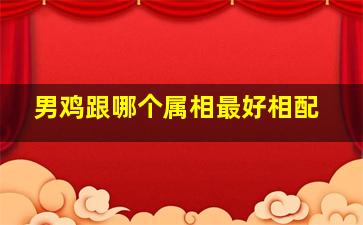 男鸡跟哪个属相最好相配