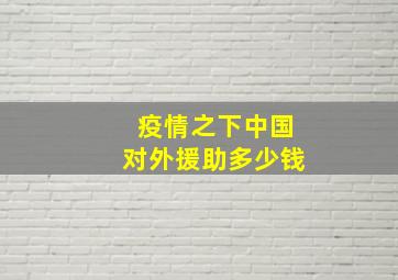 疫情之下中国对外援助多少钱