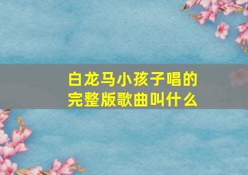 白龙马小孩子唱的完整版歌曲叫什么