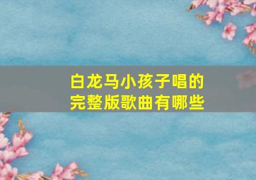 白龙马小孩子唱的完整版歌曲有哪些