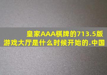 皇家AAA棋牌的713.5版游戏大厅是什么时候开始的.中国