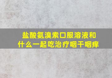 盐酸氨溴索口服溶液和什么一起吃治疗咽干咽痒