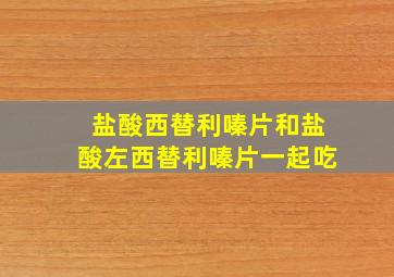 盐酸西替利嗪片和盐酸左西替利嗪片一起吃