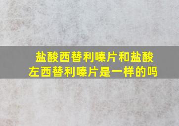 盐酸西替利嗪片和盐酸左西替利嗪片是一样的吗