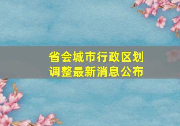 省会城市行政区划调整最新消息公布