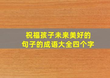 祝福孩子未来美好的句子的成语大全四个字