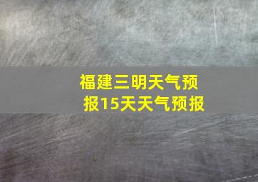 福建三明天气预报15天天气预报