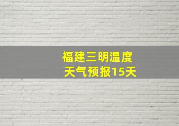 福建三明温度天气预报15天