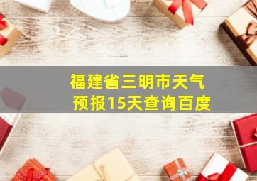 福建省三明市天气预报15天查询百度