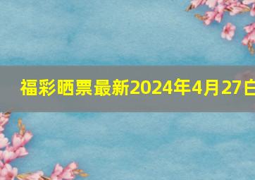 福彩晒票最新2024年4月27白