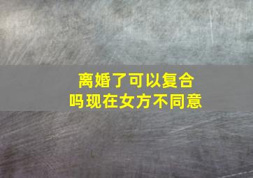 离婚了可以复合吗现在女方不同意