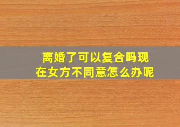 离婚了可以复合吗现在女方不同意怎么办呢