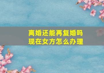 离婚还能再复婚吗现在女方怎么办理