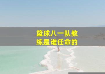 篮球八一队教练是谁任命的