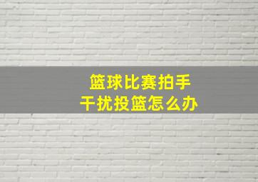 篮球比赛拍手干扰投篮怎么办