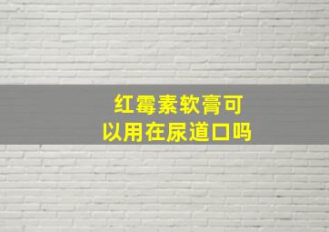 红霉素软膏可以用在尿道口吗