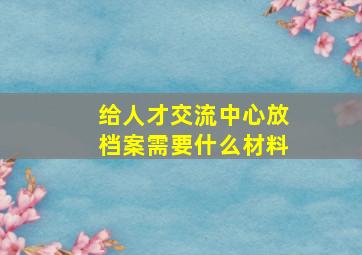 给人才交流中心放档案需要什么材料