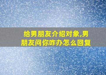 给男朋友介绍对象,男朋友问你咋办怎么回复