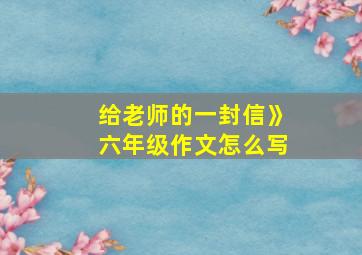 给老师的一封信》六年级作文怎么写