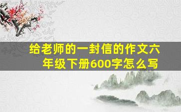 给老师的一封信的作文六年级下册600字怎么写