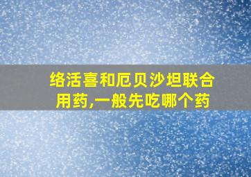 络活喜和厄贝沙坦联合用药,一般先吃哪个药