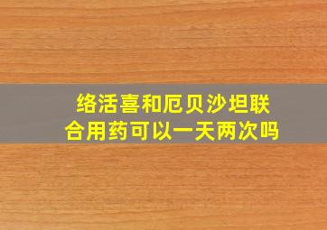 络活喜和厄贝沙坦联合用药可以一天两次吗