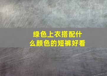 绿色上衣搭配什么颜色的短裤好看