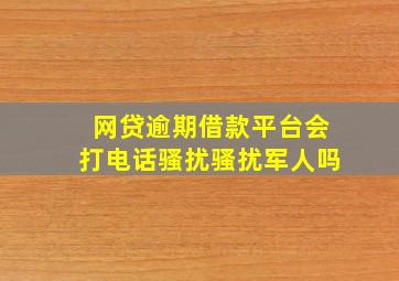 网贷逾期借款平台会打电话骚扰骚扰军人吗