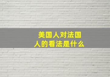 美国人对法国人的看法是什么