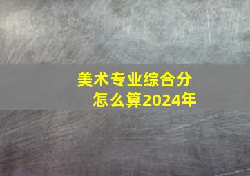 美术专业综合分怎么算2024年