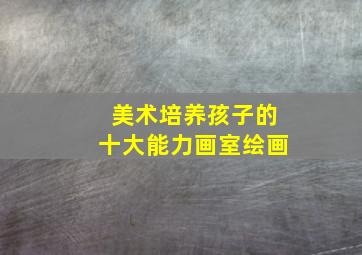 美术培养孩子的十大能力画室绘画