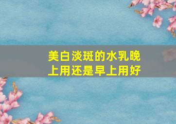 美白淡斑的水乳晚上用还是早上用好