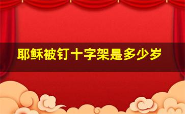 耶稣被钉十字架是多少岁